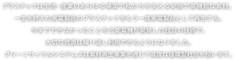 プラスチックは生活・産業のあらゆる場面で私たちを支える安価で高機能な素材。一生を終えた家電製品のプラスチックをもう一度家電製品として再生する。今までできなかったことを三菱電機が開発した独自の技術で、大切な資源は繰り返し利用できるようになりました。グリーンサイクルシステムズは素材再生事業を通じて高度な循環型社会を担います。